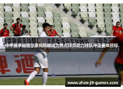 中甲赛季赫维尔表现抢眼成为焦点球员助力球队冲击更高目标