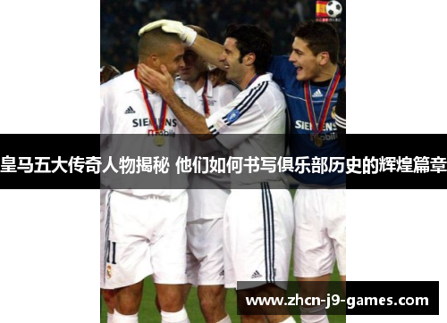 皇马五大传奇人物揭秘 他们如何书写俱乐部历史的辉煌篇章