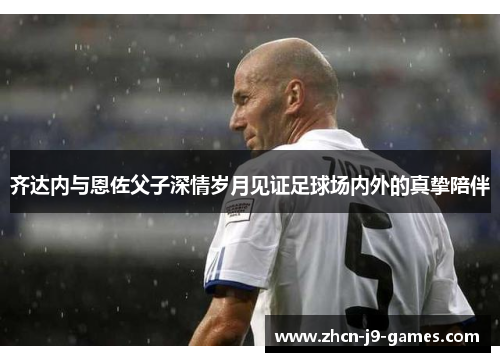 齐达内与恩佐父子深情岁月见证足球场内外的真挚陪伴