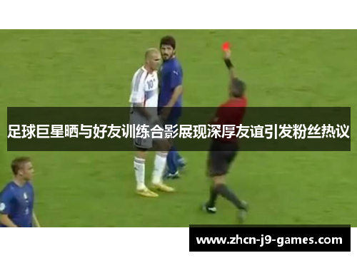 足球巨星晒与好友训练合影展现深厚友谊引发粉丝热议