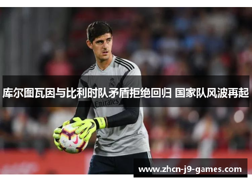 库尔图瓦因与比利时队矛盾拒绝回归 国家队风波再起 库尔图瓦因与比利时队矛盾拒绝回归 国家队风波再起